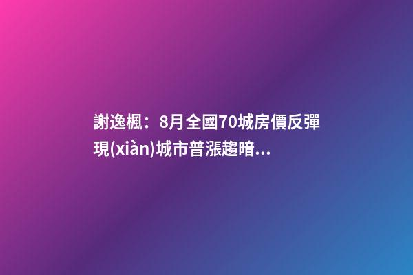 謝逸楓：8月全國70城房價反彈現(xiàn)城市普漲趨暗示調(diào)控升級加碼？